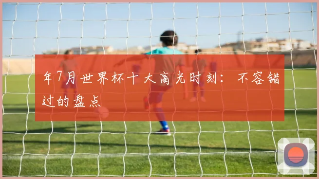 年7月世界杯十大高光时刻：不容错过的盘点