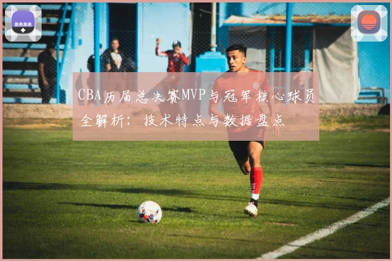 CBA历届总决赛MVP与冠军核心球员全解析：技术特点与数据盘点