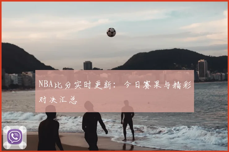 NBA比分实时更新：今日赛果与精彩对决汇总