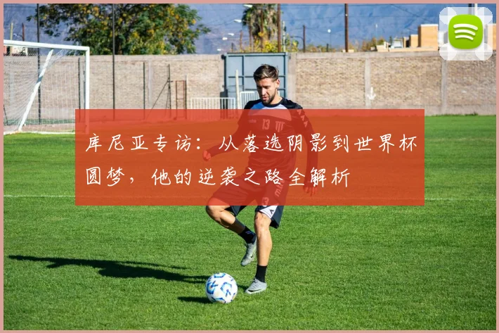 库尼亚专访：从落选阴影到世界杯圆梦，他的逆袭之路全解析