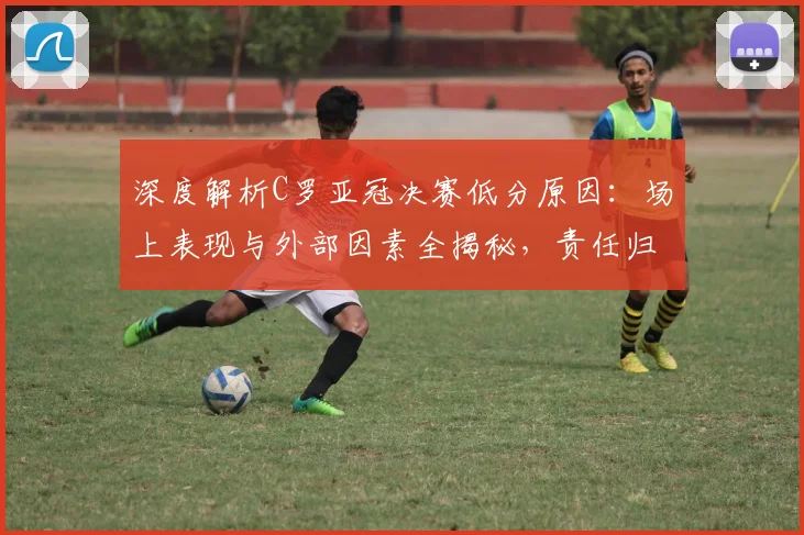 深度解析C罗亚冠决赛低分原因:场上表现与外部因素全揭秘,责任归属究竟在哪?
