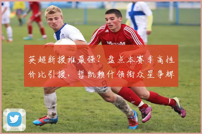 英超新援谁最强？盘点本赛季高性价比引援，哲凯赖什领衔众星争辉