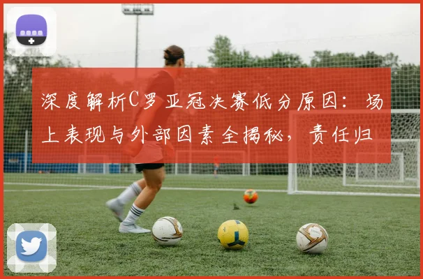深度解析C罗亚冠决赛低分原因：场上表现与外部因素全揭秘，责任归属究竟在哪？