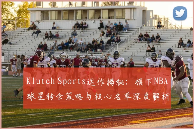 Klutch Sports运作揭秘：旗下NBA球星转会策略与核心名单深度解析
